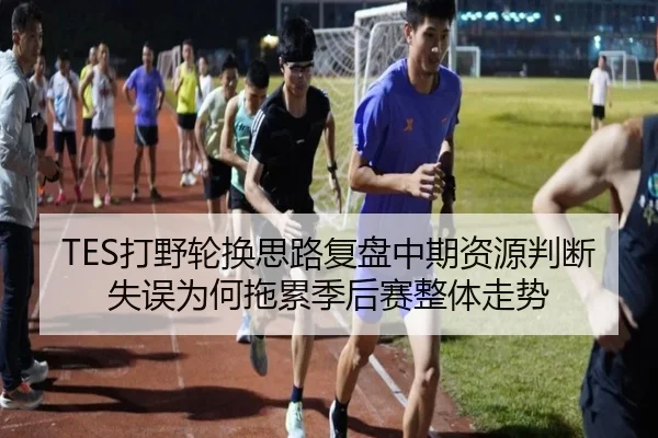 TES打野轮换思路复盘中期资源判断失误为何拖累季后赛整体走势