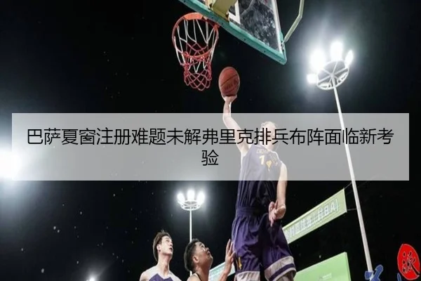 巴萨夏窗注册难题未解弗里克排兵布阵面临新考验